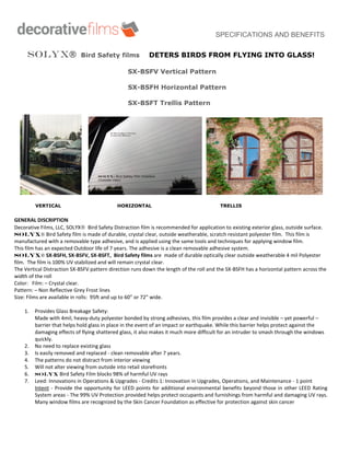 SPECIFICATIONS AND BENEFITS
SOLYX Bird Safety films DETERS BIRDS FROM FLYING INTO GLASS!
SX-BSFV Vertical Pattern
SX-BSFH Horizontal Pattern
SX-BSFT Trellis Pattern
VERTICAL HORIZONTAL TRELLIS
GENERAL DISCRIPTION
Decorative Films, LLC, SOLYX Bird Safety Distraction film is recommended for application to existing exterior glass, outside surface.
 Bird Safety film is made of durable, crystal clear, outside weatherable, scratch resistant polyester film. This film is
manufactured with a removable type adhesive, and is applied using the same tools and techniques for applying window film.
This film has an expected Outdoor life of 7 years. The adhesive is a clean removable adhesive system.
 SX-BSFH, SX-BSFV, SX-BSFT, Bird Safety films are made of durable optically clear outside weatherable 4 mil Polyester
film. The film is 100% UV stabilized and will remain crystal clear.
The Vertical Distraction SX-BSFV pattern direction runs down the length of the roll and the SX-BSFH has a horizontal pattern across the
width of the roll
Color: Film: – Crystal clear.
Pattern: – Non Reflective Grey Frost lines
Size: Films are available in rolls: 95ft and up to 60” or 72” wide.
1. Provides Glass Breakage Safety:
Made with 4mil, heavy-duty polyester bonded by strong adhesives, this film provides a clear and invisible – yet powerful –
barrier that helps hold glass in place in the event of an impact or earthquake. While this barrier helps protect against the
damaging effects of flying shattered glass, it also makes it much more difficult for an intruder to smash through the windows
quickly.
2. No need to replace existing glass
3. Is easily removed and replaced - clean removable after 7 years.
4. The patterns do not distract from interior viewing
5. Will not alter viewing from outside into retail storefronts
6. Bird Safety Film blocks 98% of harmful UV rays
7. Leed: Innovations in Operations & Upgrades - Credits 1: Innovation in Upgrades, Operations, and Maintenance - 1 point
Intent - Provide the opportunity for LEED points for additional environmental benefits beyond those in other LEED Rating
System areas - The 99% UV Protection provided helps protect occupants and furnishings from harmful and damaging UV rays.
Many window films are recognized by the Skin Cancer Foundation as effective for protection against skin cancer
 