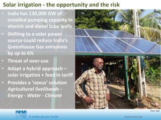 • India has 130,000 GW of
installed pumping capacity in
electric and diesel tube wells
• Shifting to a solar power
source could reduce India’s
Greenhouse Gas emissions
by up to 6%
• Threat of over-use
• Adopt a hybrid approach –
solar irrigation + feed in tariff
• Provides a ‘nexus’ solution
Agricultural livelihoods -
Energy - Water - Climate
Solar irrigation - the opportunity and the risk
Photo: IWMI
 