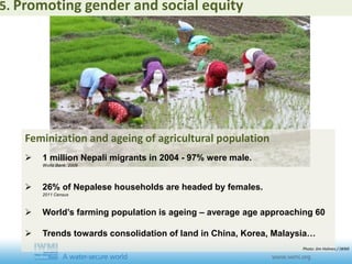 Feminization and ageing of agricultural population
 1 million Nepali migrants in 2004 - 97% were male.
World Bank. 2009
 26% of Nepalese households are headed by females.
2011 Census
 World’s farming population is ageing – average age approaching 60
 Trends towards consolidation of land in China, Korea, Malaysia…
5. Promoting gender and social equity
Photo: Jim Holmes / IWMI
 