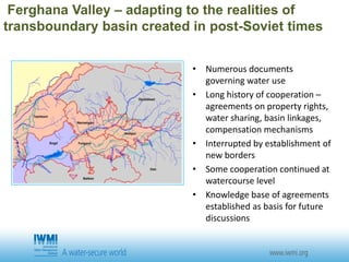 Ferghana Valley – adapting to the realities of
transboundary basin created in post-Soviet times
• Numerous documents
governing water use
• Long history of cooperation –
agreements on property rights,
water sharing, basin linkages,
compensation mechanisms
• Interrupted by establishment of
new borders
• Some cooperation continued at
watercourse level
• Knowledge base of agreements
established as basis for future
discussions
 