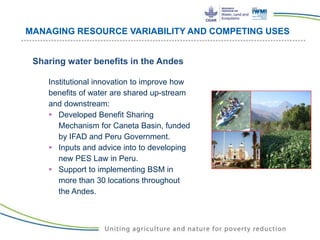 MANAGING RESOURCE VARIABILITY AND COMPETING USES
Sharing water benefits in the Andes
Institutional innovation to improve how
benefits of water are shared up-stream
and downstream:
 Developed Benefit Sharing
Mechanism for Caneta Basin, funded
by IFAD and Peru Government.
 Inputs and advice into to developing
new PES Law in Peru.
 Support to implementing BSM in
more than 30 locations throughout
the Andes.
 