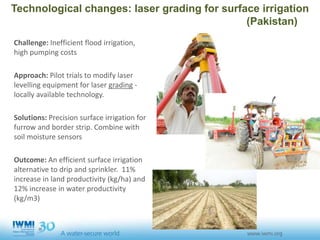 Technological changes: laser grading for surface irrigation
(Pakistan)
Challenge: Inefficient flood irrigation,
high pumping costs
Approach: Pilot trials to modify laser
levelling equipment for laser grading -
locally available technology.
Solutions: Precision surface irrigation for
furrow and border strip. Combine with
soil moisture sensors
Outcome: An efficient surface irrigation
alternative to drip and sprinkler. 11%
increase in land productivity (kg/ha) and
12% increase in water productivity
(kg/m3)
 