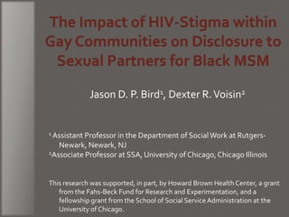 Jason D. P. Bird1, Dexter R. Voisin2


1 Assistant Professor in the Department of Social Work at Rutgers-

   Newark, Newark, NJ
2Associate Professor at SSA, University of Chicago, Chicago Illinois




This research was supported, in part, by Howard Brown Health Center, a grant
   from the Fahs-Beck Fund for Research and Experimentation, and a
   fellowship grant from the School of Social Service Administration at the
   University of Chicago.
 