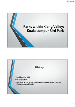 26/01/2016
1
Parks within Klang Valley:
Kuala Lumpur Bird Park
History
• Established in 1888
• Opened in 1991
• Officiated by The DYMM Raja Permaisuri Agong, Tuanku Bainun
(Former Queen of Perak)
 