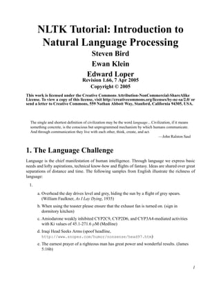 NLTK Tutorial: Introduction to
        Natural Language Processing
                                       Steven Bird
                                       Ewan Klein
                                      Edward Loper
                                   Revision 1.66, 7 Apr 2005
                                      Copyright © 2005
This work is licensed under the Creative Commons Attribution-NonCommercial-ShareAlike
License. To view a copy of this license, visit http://creativecommons.org/licenses/by-nc-sa/2.0/ or
send a letter to Creative Commons, 559 Nathan Abbott Way, Stanford, California 94305, USA.



  The single and shortest deﬁnition of civilization may be the word language... Civilization, if it means
  something concrete, is the conscious but unprogrammed mechanism by which humans communicate.
  And through communication they live with each other, think, create, and act.
                                                                                     —John Ralston Saul


1. The Language Challenge
Language is the chief manifestation of human intelligence. Through language we express basic
needs and lofty aspirations, technical know-how and ﬂights of fantasy. Ideas are shared over great
separations of distance and time. The following samples from English illustrate the richness of
language:
  1.
       a. Overhead the day drives level and grey, hiding the sun by a ﬂight of grey spears.
          (William Faulkner, As I Lay Dying, 1935)
       b. When using the toaster please ensure that the exhaust fan is turned on. (sign in
          dormitory kitchen)
       c. Amiodarone weakly inhibited CYP2C9, CYP2D6, and CYP3A4-mediated activities
          with Ki values of 45.1-271.6 µM (Medline)
       d. Iraqi Head Seeks Arms (spoof headline,
         http://www.snopes.com/humor/nonsense/head97.htm)
       e. The earnest prayer of a righteous man has great power and wonderful results. (James
          5:16b)



                                                                                                            1
 