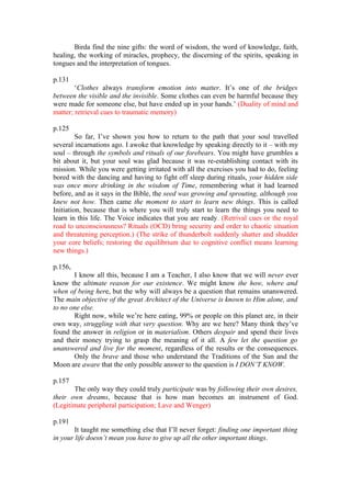 Birda find the nine gifts: the word of wisdom, the word of knowledge, faith,
healing, the working of miracles, prophecy, the discerning of the spirits, speaking in
tongues and the interpretation of tongues.

p.131
        ‘Clothes always transform emotion into matter. It’s one of the bridges
between the visible and the invisible. Some clothes can even be harmful because they
were made for someone else, but have ended up in your hands.’ (Duality of mind and
matter; retrieval cues to traumatic memory)

p.125
         So far, I’ve shown you how to return to the path that your soul travelled
several incarnations ago. I awoke that knowledge by speaking directly to it – with my
soul – through the symbols and rituals of our forebears. You might have grumbles a
bit about it, but your soul was glad because it was re-establishing contact with its
mission. While you were getting irritated with all the exercises you had to do, feeling
bored with the dancing and having to fight off sleep during rituals, your hidden side
was once more drinking in the wisdom of Time, remembering what it had learned
before, and as it says in the Bible, the seed was growing and sprouting, although you
knew not how. Then came the moment to start to learn new things. This is called
Initiation, because that is where you will truly start to learn the things you need to
learn in this life. The Voice indicates that you are ready. (Retrival cues or the royal
road to unconsciousness? Rituals (OCD) bring security and order to chaotic situation
and threatening perception.) (The strike of thunderbolt suddenly shatter and shudder
your core beliefs; restoring the equilibrium due to cognitive conflict means learning
new things.)

p.156,
       I know all this, because I am a Teacher, I also know that we will never ever
know the ultimate reason for our existence. We might know the how, where and
when of being here, but the why will always be a question that remains unanswered.
The main objective of the great Architect of the Universe is known to Him alone, and
to no one else.
       Right now, while we’re here eating, 99% or people on this planet are, in their
own way, struggling with that very question. Why are we here? Many think they’ve
found the answer in religion or in materialism. Others despair and spend their lives
and their money trying to grasp the meaning of it all. A few let the question go
unanswered and live for the moment, regardless of the results or the consequences.
       Only the brave and those who understand the Traditions of the Sun and the
Moon are aware that the only possible answer to the question is I DON’T KNOW.

p.157
       The only way they could truly participate was by following their own desires,
their own dreams, because that is how man becomes an instrument of God.
(Legitimate peripheral participation; Lave and Wenger)

p.191
        It taught me something else that I’ll never forget: finding one important thing
in your life doesn’t mean you have to give up all the other important things.
 