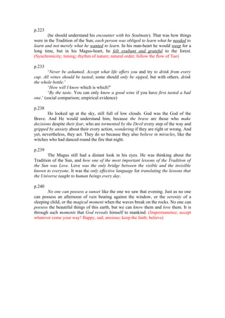 p.223
       (he should understand his encounter with his Soulmate). That was how things
were in the Tradition of the Sun; each person was obliged to learn what he needed to
learn and not merely what he wanted to learn. In his man-heart he would weep for a
long time, but in his Magus-heart, he felt exultant and grateful to the forest.
(Synchronicity; timing; rhythm of nature; natural order; follow the flow of Tao)

p.233
        ‘Never be ashamed. Accept what life offers you and try to drink from every
cup. All wines should be tasted; some should only be sipped, but with others, drink
the whole bottle.’
        ‘How will I know which is which?’
        ‘By the taste. You can only know a good wine if you have first tasted a bad
one.’ (social comparison; empirical evidence)

p.238
        He looked up at the sky, still full of low clouds. God was the God of the
Brave. And He would understand him, because the brave are those who make
decisions despite their fear, who are tormented by the Devil every step of the way and
gripped by anxiety about their every action, wondering if they are right or wrong. And
yet, nevertheless, they act. They do so because they also believe in miracles, like the
witches who had danced round the fire that night.

p.239
        The Magus still had a distant look in his eyes. He was thinking about the
Tradition of the Sun, and how one of the most important lessons of the Tradition of
the Sun was Love. Love was the only bridge between the visible and the invisible
known to everyone. It was the only effective language for translating the lessons that
the Universe taught to human beings every day.

p.240
       No one can possess a sunset like the one we saw that evening. Just as no one
can possess an afternoon of rain beating against the window, or the serenity of a
sleeping child, or the magical moment when the waves break on the rocks. No one can
possess the beautiful things of this earth, but we can know them and love them. It is
through such moments that God reveals himself to mankind. (Impermanence; accept
whatever come your way! Happy, sad; anxious; keep the faith; believe)
 