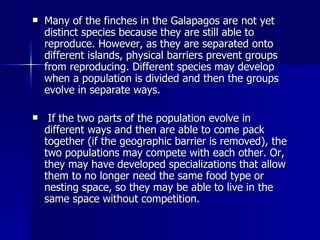 Many of the finches in the Galapagos are not yet distinct species because they are still able to reproduce. However, as they are separated onto different islands, physical barriers prevent groups from reproducing. Different species may develop when a population is divided and then the groups evolve in separate ways. If the two parts of the population evolve in different ways and then are able to come pack together (if the geographic barrier is removed), the two populations may compete with each other. Or, they may have developed specializations that allow them to no longer need the same food type or nesting space, so they may be able to live in the same space without competition. 