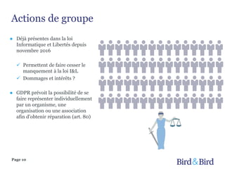 Actions de groupe
Page 10
● Déjà présentes dans la loi
Informatique et Libertés depuis
novembre 2016
 Permettent de faire cesser le
manquement à la loi I&L
 Dommages et intérêts ?
● GDPR prévoit la possibilité de se
faire représenter individuellement
par un organisme, une
organisation ou une association
afin d'obtenir réparation (art. 80)
 