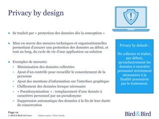 Privacy by design
Page 12
Subject matter | Client Details© Bird & Bird LLP 2017
● Se traduit par « protection des données dès la conception »
● Mise en œuvre des mesures techniques et organisationnelles
permettant d'assurer une protection des données au début, et
tout au long, du cycle de vie d'une application ou solution
● Exemples de mesures:
• Minimisation des données collectées
• Ajout d'un contrôle pour recueillir le consentement de la
personne
• Ajout des mentions d'information sur l'interface graphique
• Chiffrement des données lorsque nécessaire
• « Pseudonymisation » : remplacement d'une donnée à
caractères personnel par un pseudonyme
• Suppression automatique des données à la fin de leur durée
de conservation
Privacy by default :
Ne collecter et traiter,
par défaut,
qu'exclusivement les
données à caractère
personnel strictement
nécessaires à la
finalité poursuivie
par le traitement.
 