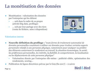 La monétisation des données
Page 13
Valorisation interne
● Nouvelle définition du profilage : "toute forme de traitement automatisé de
données personnelles consistant à utiliser ces données pour évaluer certains aspects
personnels relatifs à une personne physique, notamment pour analyser ou prédire
des éléments concernant le rendement au travail, la situation économique, la santé,
les préférences personnelles, les intérêts, la fiabilité, le comportement, la localisation
ou les déplacements de cette personne physique"
• Valorisation directe par l'entreprise elle-même : publicité ciblée, optimisation des
rendements, scoring…
● Publication de lignes directrices prévue par le G29 (fin 2017) – à suivre
● Monétisation : valorisation des données
par l'entreprise qui les détient
• … soit dans le cadre de sa propre
activité (big data, profilage)
• … soit par leur partage avec des tiers
(vente de fichiers, mise à disposition)
 