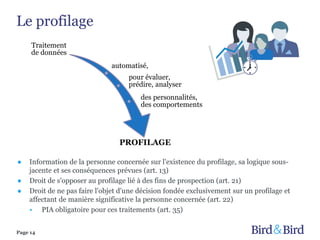 Le profilage
Page 14
Traitement
de données
automatisé,
pour évaluer,
prédire, analyser
des personnalités,
des comportements
PROFILAGE
● Information de la personne concernée sur l'existence du profilage, sa logique sous-
jacente et ses conséquences prévues (art. 13)
● Droit de s'opposer au profilage lié à des fins de prospection (art. 21)
● Droit de ne pas faire l'objet d'une décision fondée exclusivement sur un profilage et
affectant de manière significative la personne concernée (art. 22)
• PIA obligatoire pour ces traitements (art. 35)
 