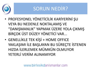 SORUN NEDİR?
• PROFESYONEL YÖNETİCİLİK KARİYERİNİ ŞU
  VEYA BU NEDENLE NOKTALAMIŞ VE
  “DANIŞMANLIK” YAPMAK ÜZERE YOLA ÇIKMIŞ
  BİRÇOK ÜST DÜZEY YÖNETİCİ VAR...
• GENELLİKLE TEK KİŞİ + HOME OFFICE
  YAKLAŞIMI İLE BAŞLAYAN BU SÜREÇTE İSTENEN
  HIZDA İLERLEMEK MÜMKÜN OLMUYOR
  YETERLİ VERİM ALINAMIYOR

          www.birlesikdanismanlar.com
 