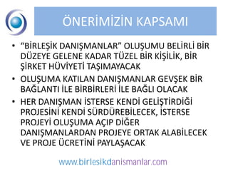 ÖNERİMİZİN KAPSAMI
• “BİRLEŞİK DANIŞMANLAR” OLUŞUMU BELİRLİ BİR
  DÜZEYE GELENE KADAR TÜZEL BİR KİŞİLİK, BİR
  ŞİRKET HÜVİYETİ TAŞIMAYACAK
• OLUŞUMA KATILAN DANIŞMANLAR GEVŞEK BİR
  BAĞLANTI İLE BİRBİRLERİ İLE BAĞLI OLACAK
• HER DANIŞMAN İSTERSE KENDİ GELİŞTİRDİĞİ
  PROJESİNİ KENDİ SÜRDÜREBİLECEK, İSTERSE
  PROJEYİ OLUŞUMA AÇIP DİĞER
  DANIŞMANLARDAN PROJEYE ORTAK ALABİLECEK
  VE PROJE ÜCRETİNİ PAYLAŞACAK

          www.birlesikdanismanlar.com
 