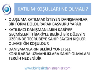 KATILIM KOŞULLARI NE OLMALI?
• OLUŞUMA KATILMAK İSTEYEN DANIŞMANLAR
  BİR FORM DOLDURARAK BAŞVURU YAPAR
• KATILIMCI DANIŞMANLARIN KARİYER
  GEÇMİŞLERİ İTİBARİYLE BELİRLİ BİR DÜZEYİN
  ÜZERİNDE TECRÜBEYE SAHİP SAYGIN KİŞİLER
  OLMASI ÖN KOŞULDUR
• DANIŞMANLARIN BELİRLİ YÖNETSEL
  KONULARDA UZMANLIKLARA SAHİP OLMALARI
  TERCİH NEDENİDİR

          www.birlesikdanismanlar.com
 