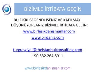 BİZİMLE İRTİBATA GEÇİN
 BU FİKRİ BEĞENDİ İSENİZ VE KATILMAYI
DÜŞÜNÜYORSANIZ BİZİMLE İRTİBATA GEÇİN:
      www.birlesikdanismanlar.com
           www.birdanis.com

 turgut.ziyal@theistanbulconsulting.com
             +90.532.264 8911

       www.birlesikdanismanlar.com
 