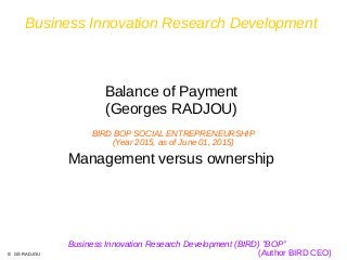 Business Innovation Research Development
Balance of Payment
(Georges RADJOU)
Management versus ownership
Business Innovation Research Development (BIRD) ''BOP”
(Author BIRD CEO)
BIRD BOP SOCIAL ENTREPRENEURSHIP
(Year 2015, as of June 01, 2015)
© GS RADJOU
 