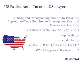 US Patriot Act – I’m not a US lawyer!

    •Uniting and Strengthening America by Providing
 Appropriate Tools Required to Intercept and Obstruct
                                Terrorism Act of 2001
            •FISA Orders en National Security Letters
                                        •applicability
                                      •confidentiality
                •Is the US Patriot Act used in the EU?
                     •What happens in the future: …?
 