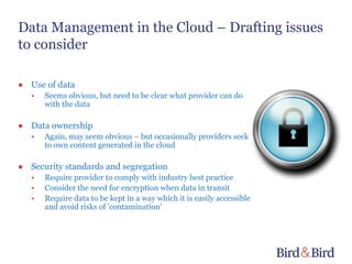 Data Management in the Cloud – Drafting issues
to consider

● Use of data
   •   Seems obvious, but need to be clear what provider can do
       with the data

● Data ownership
   •   Again, may seem obvious – but occasionally providers seek
       to own content generated in the cloud

● Security standards and segregation
   •   Require provider to comply with industry best practice
   •   Consider the need for encryption when data in transit
   •   Require data to be kept in a way which it is easily accessible
       and avoid risks of 'contamination'
 
