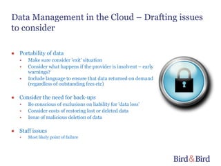 Data Management in the Cloud – Drafting issues
to consider

● Portability of data
   •   Make sure consider 'exit' situation
   •   Consider what happens if the provider is insolvent – early
       warnings?
   •   Include language to ensure that data returned on demand
       (regardless of outstanding fees etc)

● Consider the need for back-ups
   •   Be conscious of exclusions on liability for 'data loss'
   •   Consider costs of restoring lost or deleted data
   •   Issue of malicious deletion of data

● Staff issues
   •   Most likely point of failure
 