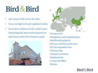 •   900 lawyers full service law firm

•   Focus on high tech and regulated sectors

•   Innovative solutions to the world’s most
    technologically advanced companies to      •Commercial
    help them realise their business goals     •Regulatory and administrative
                                               •Intellectual property
                                               •Privacy and data protection
                                               •EU & competition law
                                               •Outsourcing
                                               •Dispute resolution
                                               •Employment
                                               •Corporate M&A
                                               •Notary
 