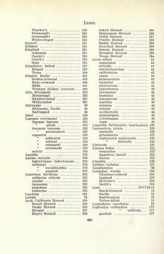 INDEX
Thurber's 349
Townsend's 350
townsendi's 350
White-winged 348
Kestrel 221
Killdeer 165
Kingbird 281
Arkansas 283
Cassin's 284
Couch's 283
Gray 283
Kingfisher, Belted 247
Ringed 247
Texas 249
Kinglet, Dusky 441
Golden-crowned 439
Ruby-crowned 440
Sitka 441
Western Golden crowned .... 440
Kite, Everglade 202
Mississippi 202
'Swallow-tailed 201
White-tailed 201
Kittiwake 39
Kittiwake, Pacific 40
Red-legged 40
Knot 146
Lagopus evermanni 184
lagopus lagopus 183
alleni 183
leucurus leucurus 185
"
peninsularis 185
rupestris 183
atkhensis 184
nelsoni 184
"
reinhardi 184
"
townsendi 184
welchi 184
Laniidae 376
Lanius borealis 376
ludovicianus ludovicianus 376
anthonyi 376
excubitorides 378
"
gambeli 378
Lanivireo flavifrons 382
solitarius alticola 383
cassini 382
lucasanus 383
plumbeus 382
solitarius 382
Lapwing 161
Laridse 38
Lark, California Horned 298
Desert Horned 298
Dusky Horned 299
Horned 297
Hoyt's Horned 299
Island Horned 299
Montezuma Horned 299
Pallid Horned 297
Prairie Horned 298
Ruddy Horned 298
Scorched Horned 298
Sonora Horned 299
Streaked Horned 299
Texan Horned 29*
Larus affinis 44
argentatus 44
atricilla 47
brachyrhynchus 46
californicus 45
canus 46
delawarensis 45
franklini 48
glaucescens 42
hyporboreus 40
heermanni 46
kumlieni 42
leucopterus 41
marinus 43
minutus 49
nelsoni 42
occidentals 44
Philadelphia 48
schistisagus 43
vegse 45
Leptotila fulviventris brachyptera 195
Leucosticte, atrata 328
australis 328
griseonucha 327
tephrocotis tephrocotis 328
littoralis 328
Limicolae 137
Limosa fedoa 151^
hsemastica 152
lapponica baueri 152
limosa 152
Limpkin 129
Lobipes Lobatus 137
Longipennes 35
Longspur, Alaska 333
Chestnut-collared 334
Lapland 333
McCown's 334
Smith's 334
Loon 38-17-20-18
Black-throated 18
Pacific 19
Red-throated 19
Yellow-billed 18
Lophodytes cucullatus 88
Lophortyx californica 177
vallicola... 177
gambeli 177
460
 