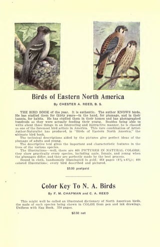 Birds of Eastern North America
By CHESTER A. REED, B. S.
THE BIRD BOOK of the year. It is authentic. The author KNOWS birds.
He has studied them for thirty years in the hand, for plumage, and in their
haunts, for habits. He has studied them in their homes and has photographed
hundreds as they were actually feeding their young. Besides being able to
write about these things in an interesting and instructive manner, he is classed
as one of the foremost bird artists in America. This rare combination of Artist-
Author-Naturalist has produced, in "Birds of Eastern North America," the
ultimate bird book.
The technical descriptions aided by the pictures give perfect ideas of the
plumage of adults and young.
The descriptive text gives the important and characteristic features in the
lives of the various species.
The illustrations well, there are 408 PICTURES IN NATURAL COLORS;
they show practically every species, including male, female, and young when
the plumages differ, and they are perfectly made by the best process.
Bound in cloth, handsomely illuminated in gold; 464 pages (4
1
/^x6 1
/^); 408
colored illustrations; every bird described and pictured.
$3.00 postpaid
Color Key To N. A. Birds
By F. M. CHAPMAN and C. A. REED
This might well be called an illustrated dictionary of North American birds,
the male of each species being shown in COLOR from pen and ink drawings,
Uniform with Egg Book. 350 pages.
$2.50 net
 