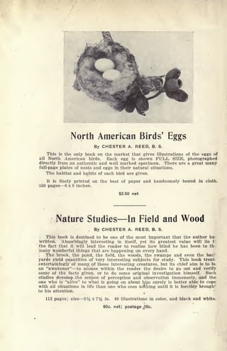 North American Birds' Eggs
By CHESTER A. REED, B. S.
This is the only book on the market that gives illustrations of the eggs of
all North American birds. Each egg is shown FULL SIZE, photographed
directly from an authentic and well marked specimen. There are a great many
full-page plates of nests and eggs in their natural situations.
The habitat and habits of each bird are given.
It is finely printed on the best of paper and handsomely bound in cloth.
350 pages 6 x 9 inches,
$2.50 net
Nature Studies In Field and Wood
r
By CHESTER A. REED, B. S.
This book is destined to be one of the most important that the author ha
written. Absorbingly interesting in itself, yet its greatest value will lie i
the fact that it will lead the reader to realize how blind he has been to th
many woriderful things that are happening on every hand.
The brook, the pond, the field, the woods, the swamps and even the bac
yards yield quantities of very interesting subjects for study. This book treat,
entertainingly of many of these interesting creatures, but its chief aim is to bt,
an "awakener" to arouse within the reader the desire to go out and verify
some of the facts given, or to do some original investigation himself. Such
studies develop the senses of perception and observation immensely, and the
one who is "alive" to what is going on about him surely is better able to cope
with all situations in life than one who sees nothing until it is forcibly brough
v
to his attention.
112 pages; size 5V2 x?Mj in. 40 illustrations in color, and black and white.
60c. net; postage ^Oc.
 