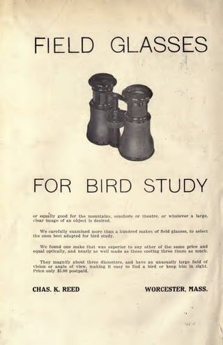 FIELD GLASSES
FOR BIRD STUDY
or equally good for the mountains, seashore or theatre, or whatever a large,
clear image of an object is desired.
We carefully examined more than a hundred makes of field glasses, to select
the ones best adapted for bird study.
We found one make that was superior to any other of the same price and
equal optically, and nearly as well made as those costing three times as much.
They magnify about three diameters, and have an unusually large field of
vision or angle of view, making it easy to find a bird or keep him in sight.
Price only $5.00 postpaid.
CHAS. K. REED WORCESTER, MASS.
 