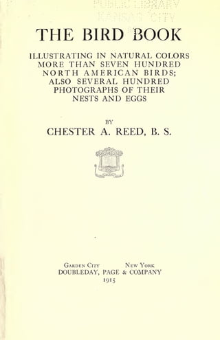 THE BIRD BOOK
ILLUSTRATING IN NATURAL COLORS
MORE THAN SEVEN HUNDRED
NORTH AMERICAN BIRDS;
ALSO SEVERAL HUNDRED
PHOTOGRAPHS OF THEIR
NESTS AND EGGS
BY
CHESTER A. REED, B. S.
GARDEN CITY NEW YORK
DOUBLEDAY, PAGE & COMPANY
I9IS
 
