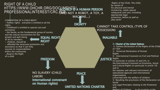RIGHT OF A CHILD
HTTPS://WWW.OHCHR.ORG/DOCUMENTS/
PROFESSIONALINTEREST/CRC.PDF
CANNOT TAKE CONTROL (TYPE OF
POSSESSION)
NO SLAVERY (CHILD
LABOR)
(AND NOT A ROBOT, A TOY, A
MACHINE...)
CONVENTION OF A CHILD RIGHT
- Human rights: everyone is entitled to all the
rights
- Childhood is entitled to special care and
assistance
- the family, as the fundamental group of society
and the natural environment for the
growth and well-being
of all its members
- children, should be
- afforded the necessary protection and
assistance so that it can fully
assume its responsibilities
within the community
...Read in the Right
of a child
2- Geneva Declaration of the Rights of the Child
of 1924
3- Universal Declaration of Human
Rights
4- International Covenant on Civil and Political
Rights
(in particular in articles 23 and 24), in
the International Covenant on Economic, Social
and Cultural Rights (in particular in article 10)
and in
the statutes and relevant instruments of
specialized agencies and international
organizations
concerned with the welfare of children
5- Recalling the provisions of the Declaration on
Social
and Legal Principles relating to the Protection
and
Rights of the Child, "the child,
by reason of
his physical and mental
immaturity, needs special
safeguards and care, including
appropriate legal
protection, before as well as
after birth"
 