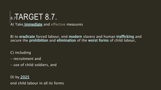 TARGET 8.7.
8.7
A) Take and effective measures
B) to forced labour, end slavery and human and
secure the and of the of child labour,
C) including
- recruitment and
- use of child soldiers, and
D) by
end child labour in all its forms
 