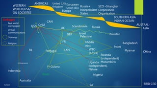 Uganda
(Independent),
Nature
Indonesia
Australia
Brazil
Portugal WTO
(Africa)
Middle
east
Nigeria
LKN
FB
US Submarine
Fr Guiana
GER Israel
UK
Pakistan
Indes
Bangladesh
Myamar
Rwanda -
(independent)
Mozambico
ONU
USA
SOUTHERN ASIA
INDIAN OCEAN
WESTERN
WORLD/USA/
OIL SOCIEITES
Europa
Russia+
Independant
States
SCO –Shanghai
Corporation
Organisation
European
Union (EU)
AMERICAS
AUSTRAL-
ASIA
Palestine
FR
Scandinavia Russia
CHina
CAN
SA
Real world
(exchanges)
Virtual
(communication)
Oil/energy
Religion
Linkages
United (UK)
Knigdom