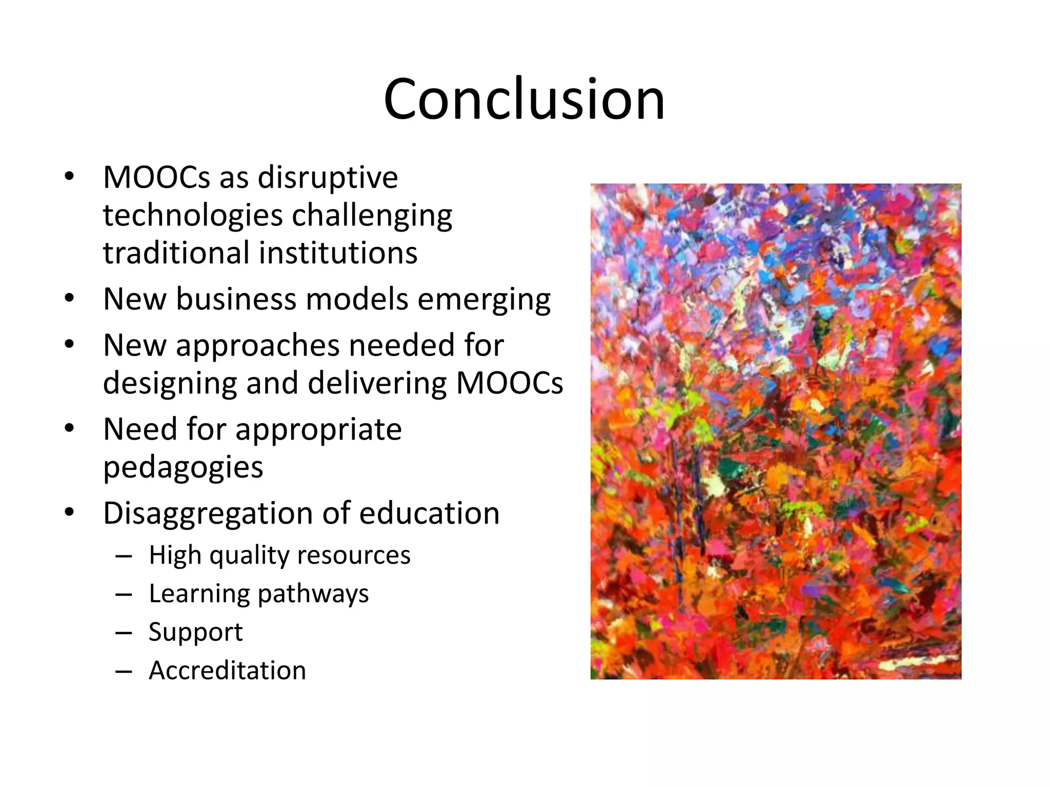 Conclusion
• MOOCs as disruptive
technologies challenging
traditional institutions
• New business models emerging
• New approaches needed for
designing and delivering MOOCs
• Need for appropriate
pedagogies
• Disaggregation of education
– High quality resources
– Learning pathways
– Support
– Accreditation
 