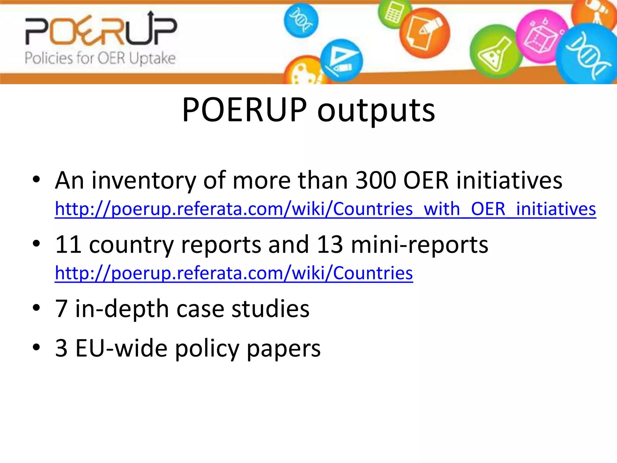 POERUP outputs
• An inventory of more than 300 OER initiatives
http://poerup.referata.com/wiki/Countries_with_OER_initiatives
• 11 country reports and 13 mini-reports
http://poerup.referata.com/wiki/Countries
• 7 in-depth case studies
• 3 EU-wide policy papers
 