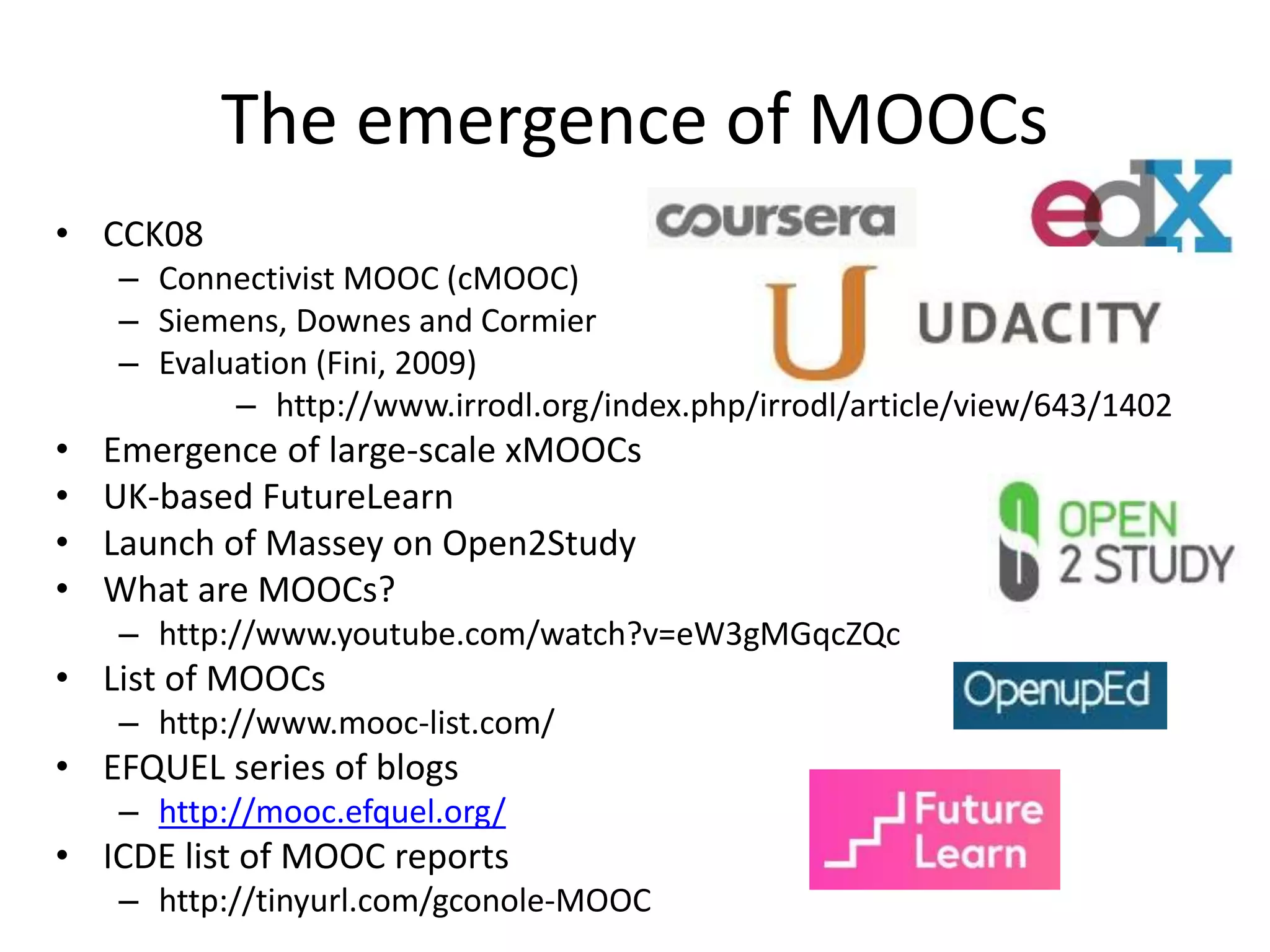 The emergence of MOOCs
• CCK08
– Connectivist MOOC (cMOOC)
– Siemens, Downes and Cormier
– Evaluation (Fini, 2009)
– http://www.irrodl.org/index.php/irrodl/article/view/643/1402
• Emergence of large-scale xMOOCs
• UK-based FutureLearn
• Launch of Massey on Open2Study
• What are MOOCs?
– http://www.youtube.com/watch?v=eW3gMGqcZQc
• List of MOOCs
– http://www.mooc-list.com/
• EFQUEL series of blogs
– http://mooc.efquel.org/
• ICDE list of MOOC reports
– http://tinyurl.com/gconole-MOOC
 