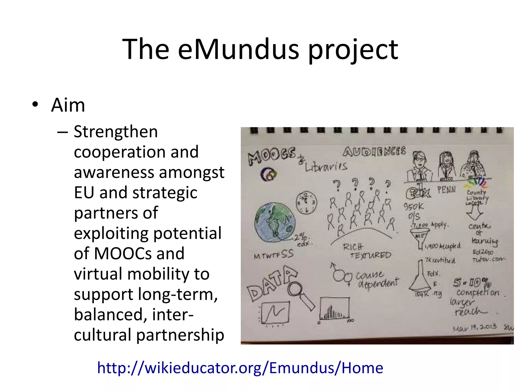 The eMundus project
• Aim
– Strengthen
cooperation and
awareness amongst
EU and strategic
partners of
exploiting potential
of MOOCs and
virtual mobility to
support long-term,
balanced, inter-
cultural partnership
http://wikieducator.org/Emundus/Home
 