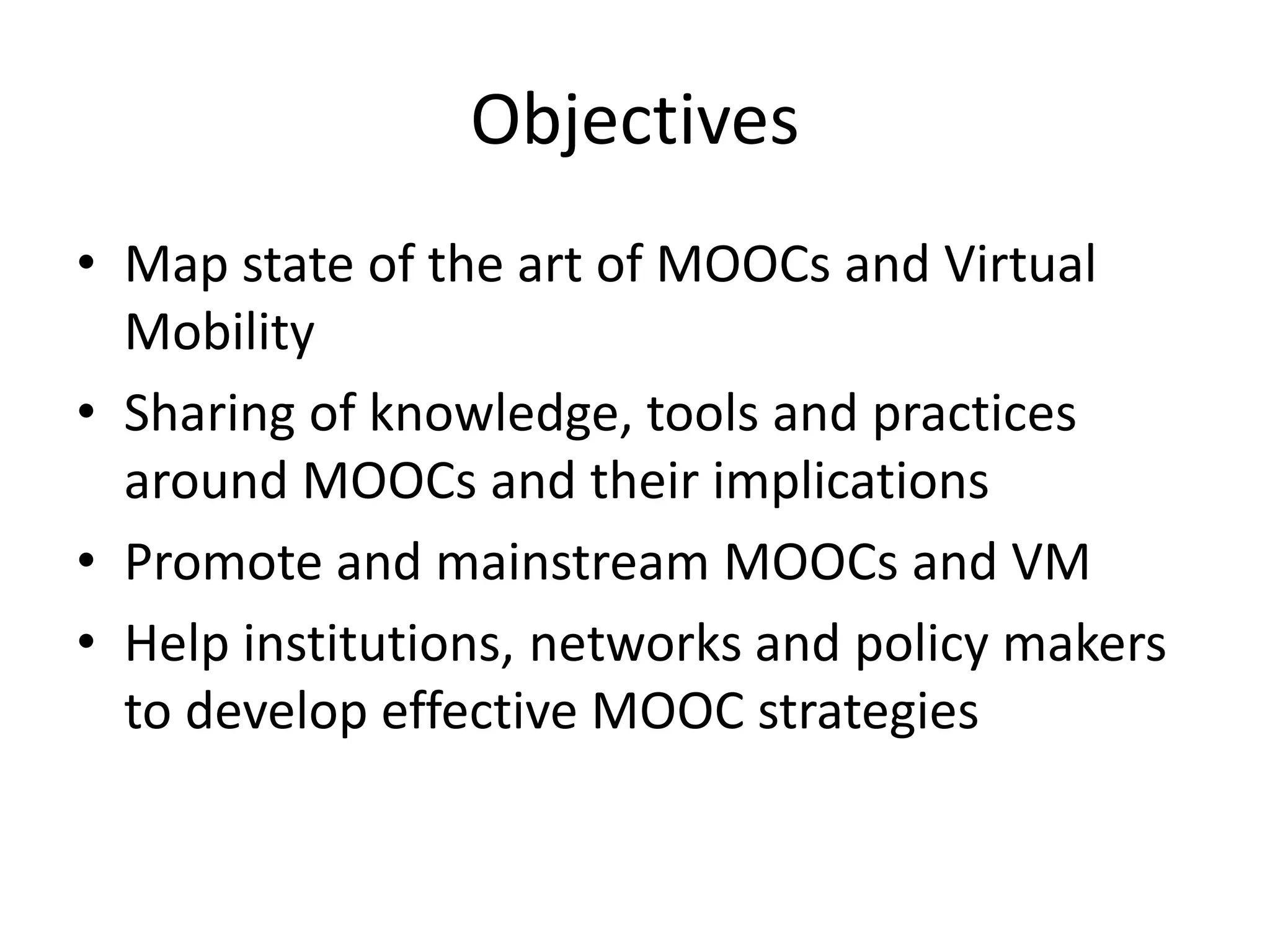 Objectives
• Map state of the art of MOOCs and Virtual
Mobility
• Sharing of knowledge, tools and practices
around MOOCs and their implications
• Promote and mainstream MOOCs and VM
• Help institutions, networks and policy makers
to develop effective MOOC strategies
 
