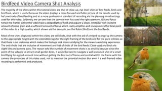 Birdfeed Video Camera Shot Analysis
The majority of the shots within this tutorial video are that of close-up, eye level shots of bird feeds, birds and
bird food, which is useful because the video displays a more focused and fuller picture of the results used by
he’s methods of bird feeding and at a more professional standard of recording via the pleasing visual settings
used for this video. Evidently, we can see that the camera man has used the right aperture, ISO and focus
hence the frames within the video have a deep depth of field and acquire a clean, limited or non-existent
amount of noise grain and a sufficient amount of focus which really amplifies and encapsulates the focal point
of the video to a high quality, which shown via the example, are the Robin (Bird) and the bird feeds.
Most of the shots displayed within this video are still shots, shot with the aid of a tripod to prop-up the camera
to the appropriate height with the extendible legs for the right framing of the birds and for the pure stillness so
that there is no shakiness which makes the footage look more satisfying for the viewers watching experience.
The only shots that are inclusive of movement are that of shots of the bird feeds (Close-ups) and birds via
slight tilts and camera pans. The reason why the number of movement shots is so small is because since the
point of the video is to attract small garden birds, it would be hard to navigate a well-executed shot of a small
bird flying for a good amount time without getting the bird out of frame and central within the frame with the
camera the producers of this video used, not to mention the potential motion blur even if a well-framed video
recording is performed and produced.
 