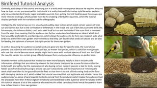 Birdfeed Tutorial Analysis
Generally, each steps of the tutorial are strung out in a really well-run sequence because he explains why and
how he does certain processes within the tutorial in a really clear and informative style like when explains
why he uses certain bird feeder cages to disable squirrels from getting the bird food because those cages are
more intricate in design, which pander more to the enabling of birds then squirrels, which the tutorial
displays perfectly with the narration and the videography.
Intelligently, the tutorial lays out in a visually and audibly clear fashion which seeds certain species of birds
can and cannot eat due to the correlation of differences in the shape and size of bills because some birds like,
for example, the infamous Robin, can’t eat a seed husk but can eat the insides if the outer husk is removed
from the seed thus meaning that the audience can further understand and develop an idea of which bird
feed would be preferable to a certain species, which allows the audience to do their own research as to what
birds nest within their own garden environments so that they can decide what seeds will attract and be best
for feeding the optimum of amount the right species for there own garden.
As well as educating the audience on what seeds are good and bad for specific birds, the tutorial also
presents the audience with what all birds will eat, no matter the species, which is useful for many people
who use this tutorial because some people might live in areas with multiple species of birds and don’t feel
the need to pander to a certain group of birds because their environmental influence on garden birds.
Another element to this tutorial that makes it an even more factually helpful is that it includes side
information of things that are indirectly relevant for the tutorial that could be a cause for concern for the
birds health and safety, like the explanation of why buying certain types of peanuts is bad for birds, placing
feeder away from bushes/housing to ensure cats can’t attack birds and the importance of removing the
seeds that have fallen to the ground from the feed so that there is no risk of birds eating food on the floor
with damaging bacteria on it, which makes this tutorial more certified as a legitimate and reliable, hence the
audiences see’s a sense of care towards the birds coming from the producers which makes the audience trust
the processes more then if these digitally emotional connectedness to the audience weren’t included within
this tutorial because a lot of the audience who watches this video care about birds hence they want to learn
how to feed them in their own garden.
 