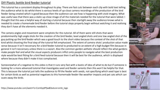 https://www.youtube.com/watch?v=ComKxjdPfjw&feature=emb_logo
DIY Plastic bottle bird feeder tutorial
This tutorial has a consistent display throughout its play. There are fast cuts between each clip with bold text telling
the audience what to do whilst there is various levels of up-close camera recordings of the production of the bird
feeder being created which is good because then the audience can see how is happening with vivid imagery. What
was useful was that there was a static up-close image of all the materials needed for the tutorial that were labled. I
thought that this was a helpful way of starting a tutorial because then startight away the audience knows what is
needed to create a homemade bird feeder before the tutorial steps properly begin without watching it and realising
they don’t have all the elements needed it.
The camera angles and movement were simplistic for this tutorial. All of them were still shots that were
prodominently high angle shots for the creation of the bird feeder, level angled shots and one low angled shot of the
guy putting up the bird feeder which was a good touch to the short video because the context of the shot of that
kind whilst shooting the final step of the tutorial felt emphasised. The extent of camera shots' production value made
sense because it isn't neccersary for a bird feeder tutorial to producted to an extent of a high budget film because in
general it isn't neccersary unless there is a caviart. Also the common garden aethetic should reflect the what gardens
make people feel and what the visual aspects producers inflict onto people to navigate what the best production
style would be best fitting for a bird feed tutorial because then it will be best for the audience, which is displayed
where because they didn’t make it too compliacted.
Someonewhat of a negative to this video is that it runs very fast with a bastic of idea of what to do but if someone is
looking for a more advanced tutorial that investigates seed and feeder varients then this won't be helpful for that.
This is because the tutorial just tells the audience to fill the feeder with seeds, not specifying which seed type is best
for certain birds as well as potential negatives to this homemade feeder like weather impacts and pet cats which can
scare away the birds.
 
