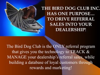 THE BIRD DOG CLUB INC. HAS ONE PURPOSE… TO DRIVE REFERRAL SALES INTO YOUR DEALERSHIP ! The Bird Dog Club is the ONLY referral program that gives you the technology to TRACK & MANAGE your dealership’s referral sales, while building a database of loyal customers through rewards and marketing! 