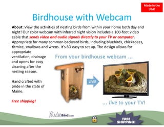 Made in the 
                                                                                USA!


             Birdhouse with Webcam
             Birdhouse with Webcam
About: View the activities of nesting birds from within your home both day and 
night! Our color webcam with infrared night vision includes a 100 foot video 
night! Our color webcam with infrared night vision includes a 100‐foot video
cable that sends video and audio signals directly to your TV or computer. 
Appropriate for many common backyard birds, including bluebirds, chickadees, 
titmice, swallows and wrens. It s SO easy to set up. The design allows for
titmice, swallows and wrens. It’s SO easy to set up. The design allows for
appropriate 
ventilation, drainage 
and opens for easy 
      p            y
cleaning after the 
nesting season.

Hand crafted with 
pride in the state of 
Maine.

Free shipping!
 