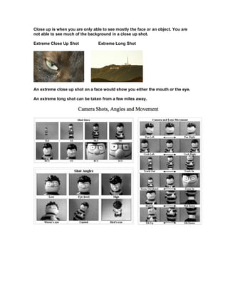 Close up is when you are only able to see mostly the face or an object. You are
not able to see much of the background in a close up shot.

Extreme Close Up Shot            Extreme Long Shot




An extreme close up shot on a face would show you either the mouth or the eye.

An extreme long shot can be taken from a few miles away.
 