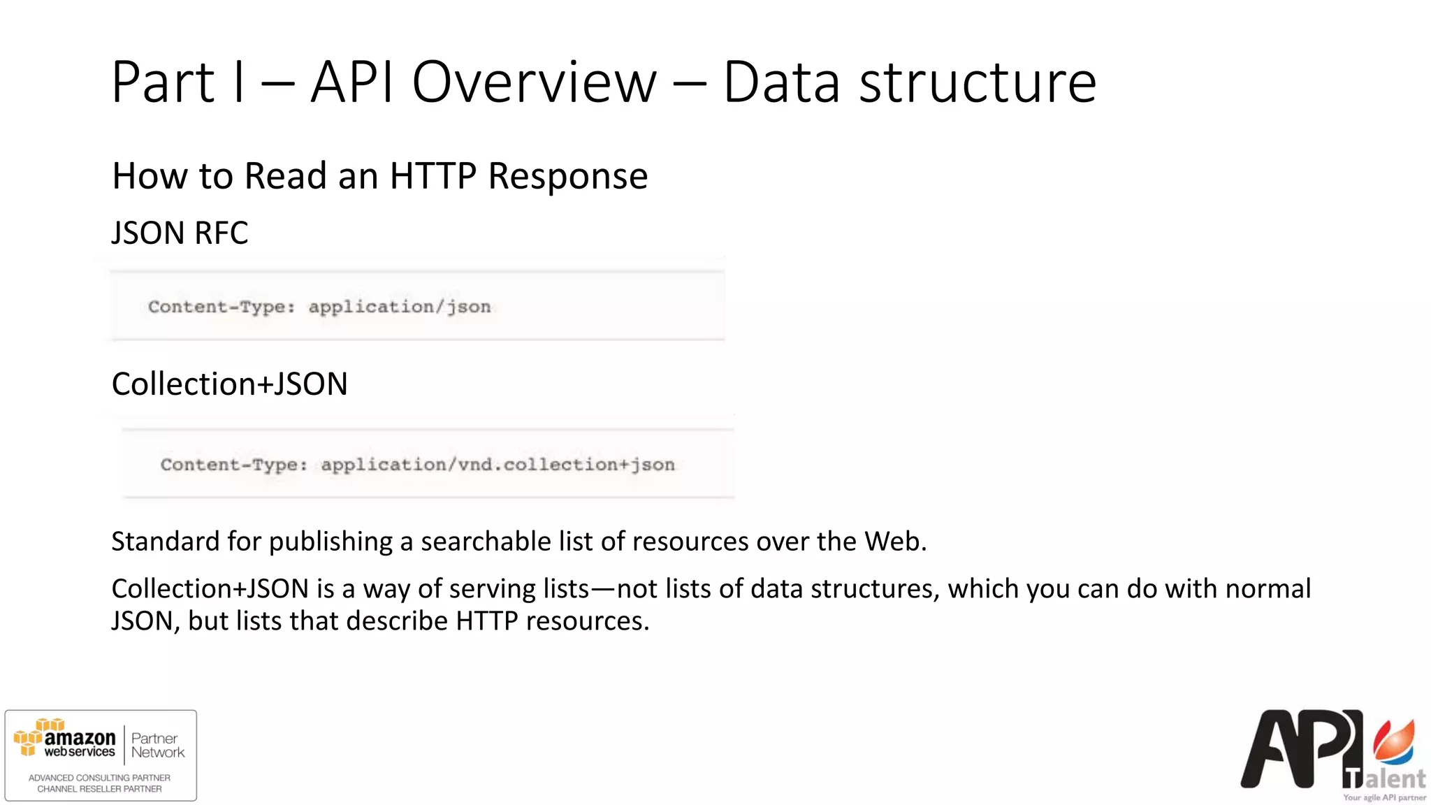 Part I – API Overview – Data structure
How to Read an HTTP Response
JSON RFC
Collection+JSON
Standard for publishing a searchable list of resources over the Web.
Collection+JSON is a way of serving lists—not lists of data structures, which you can do with normal
JSON, but lists that describe HTTP resources.
 