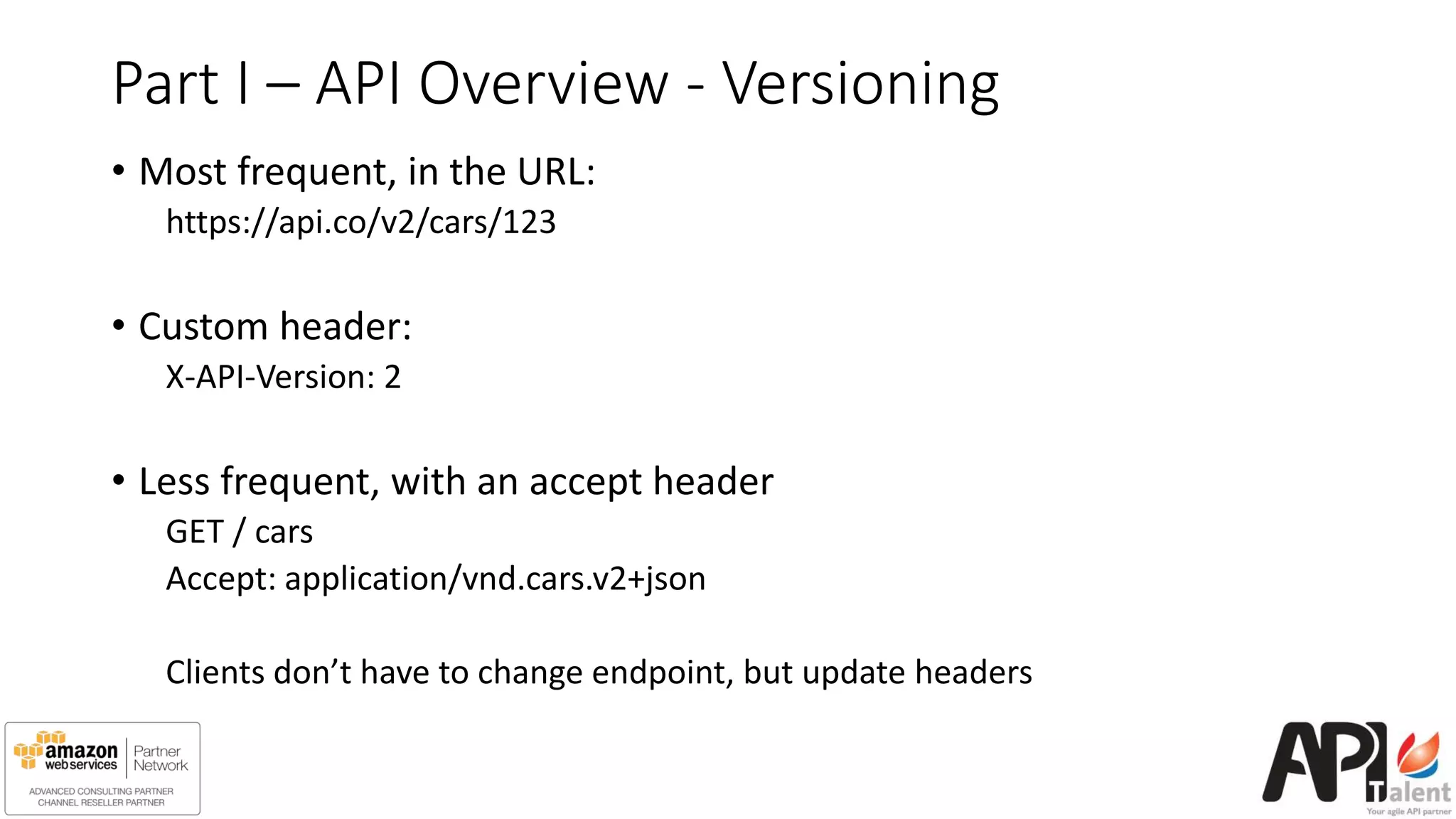 Part I – API Overview - Versioning
• Most frequent, in the URL:
https://api.co/v2/cars/123
• Custom header:
X-API-Version: 2
• Less frequent, with an accept header
GET / cars
Accept: application/vnd.cars.v2+json
Clients don’t have to change endpoint, but update headers
 
