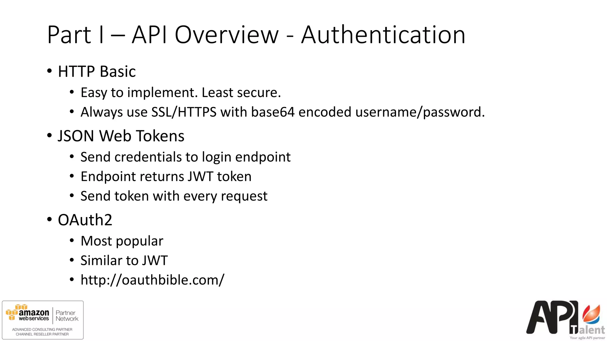Part I – API Overview - Authentication
• HTTP Basic
• Easy to implement. Least secure.
• Always use SSL/HTTPS with base64 encoded username/password.
• JSON Web Tokens
• Send credentials to login endpoint
• Endpoint returns JWT token
• Send token with every request
• OAuth2
• Most popular
• Similar to JWT
• http://oauthbible.com/
 