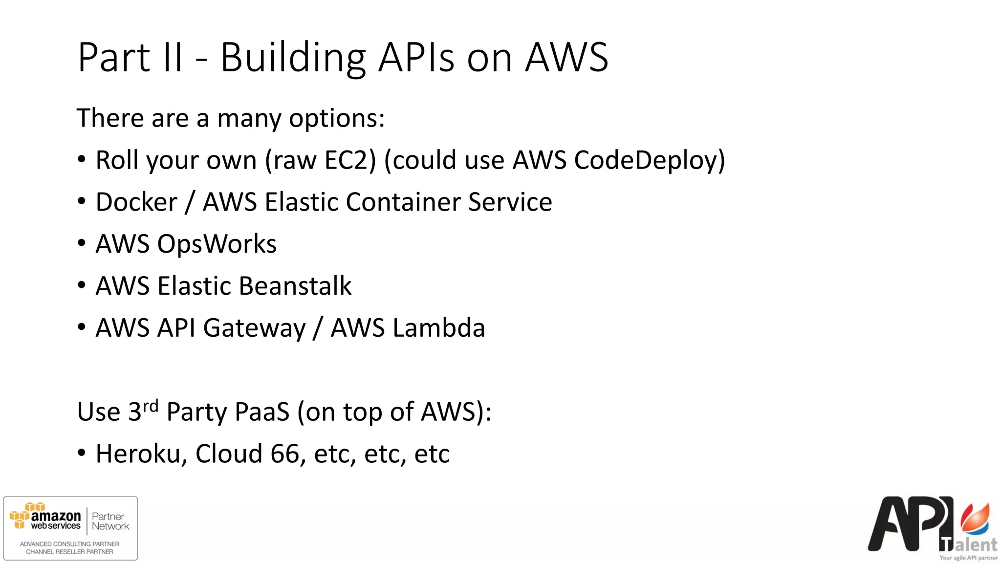 Part II - Building APIs on AWS
There are a many options:
• Roll your own (raw EC2) (could use AWS CodeDeploy)
• Docker / AWS Elastic Container Service
• AWS OpsWorks
• AWS Elastic Beanstalk
• AWS API Gateway / AWS Lambda
Use 3rd Party PaaS (on top of AWS):
• Heroku, Cloud 66, etc, etc, etc
 