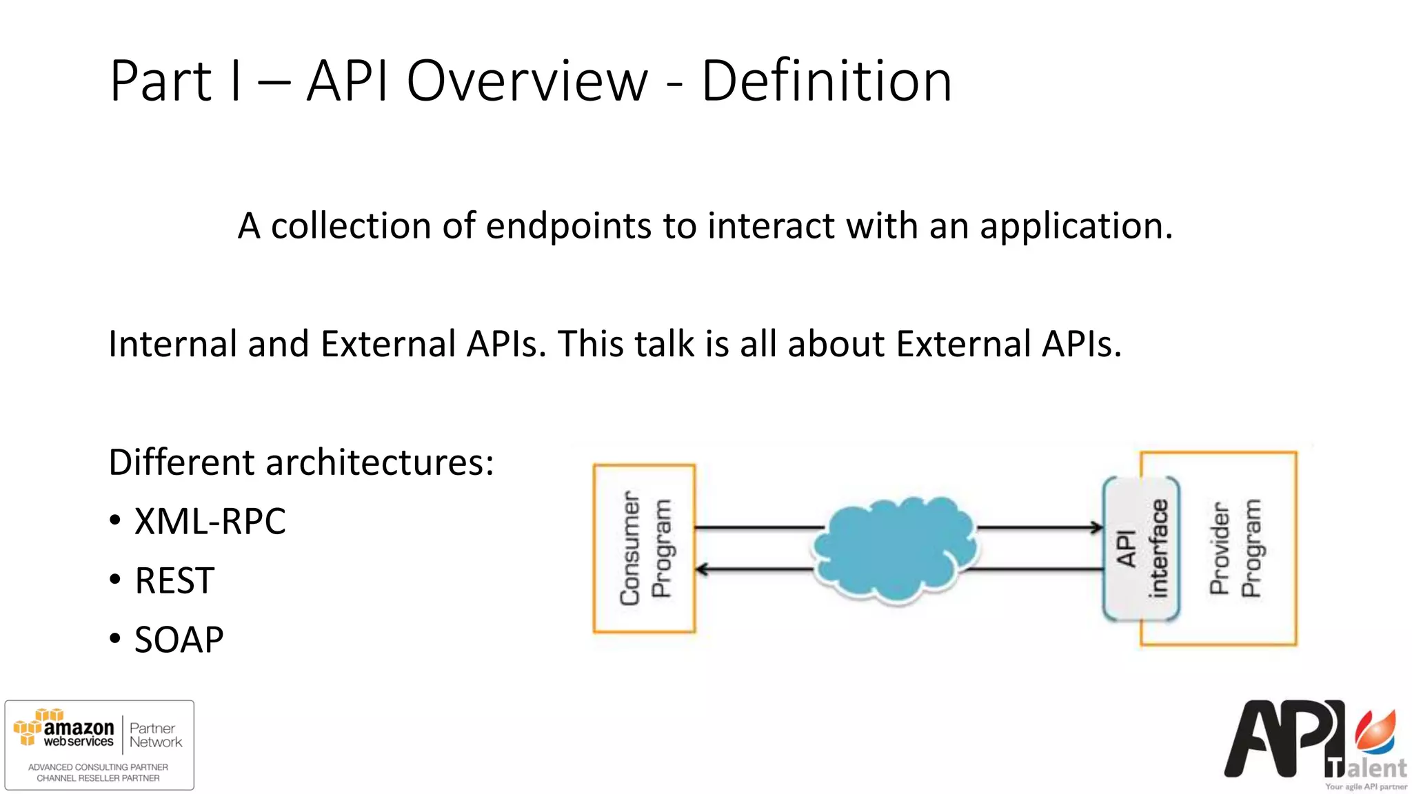Part I – API Overview - Definition
A collection of endpoints to interact with an application.
Internal and External APIs. This talk is all about External APIs.
Different architectures:
• XML-RPC
• REST
• SOAP
 