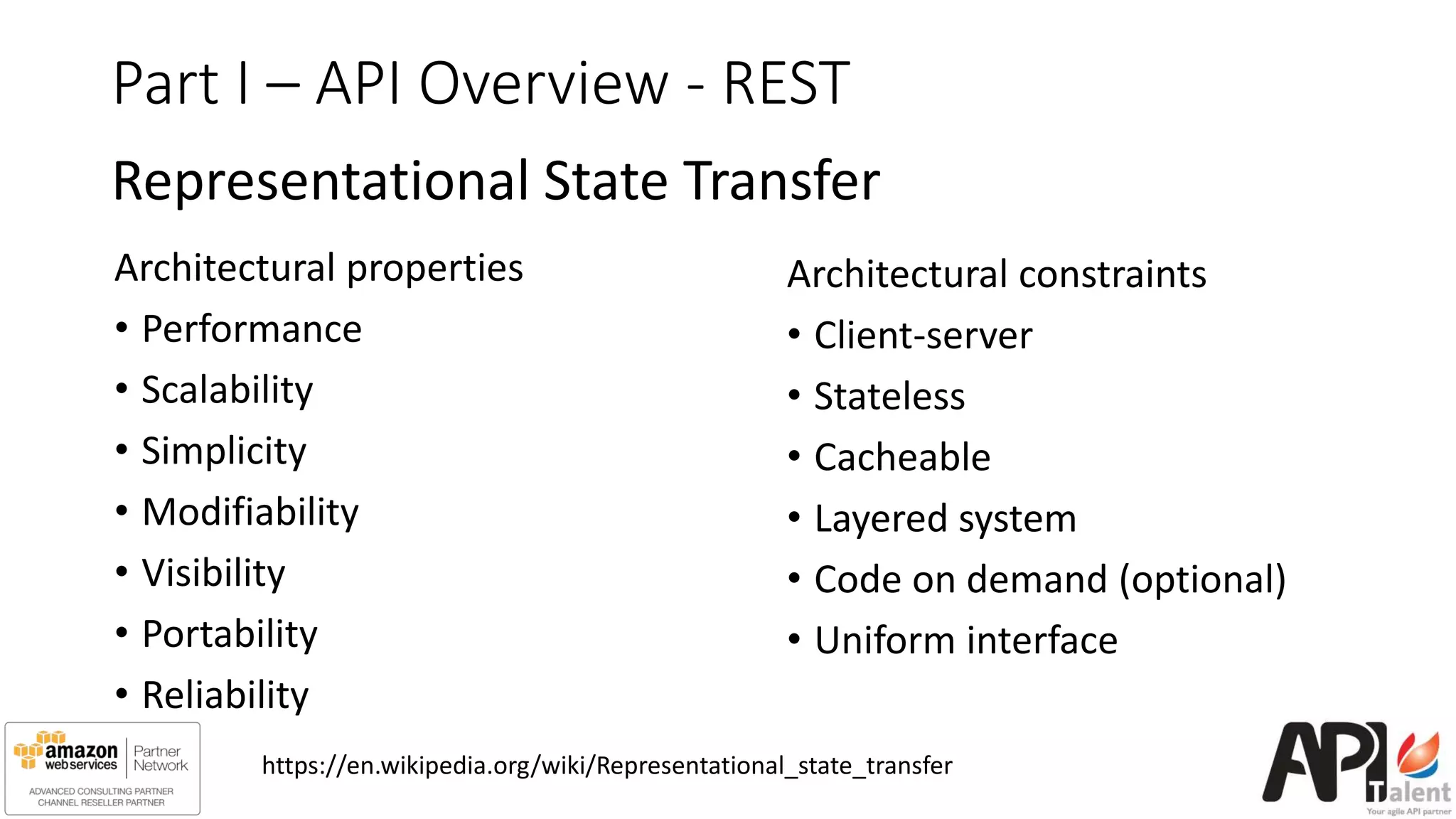 Part I – API Overview - REST
Representational State Transfer
Architectural properties
• Performance
• Scalability
• Simplicity
• Modifiability
• Visibility
• Portability
• Reliability
Architectural constraints
• Client-server
• Stateless
• Cacheable
• Layered system
• Code on demand (optional)
• Uniform interface
https://en.wikipedia.org/wiki/Representational_state_transfer
 